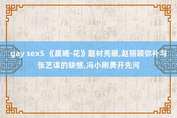 gay sex5 《晨曦·花》题材亮眼，赵丽颖弥补与张艺谋的缺憾，冯小刚勇开先河