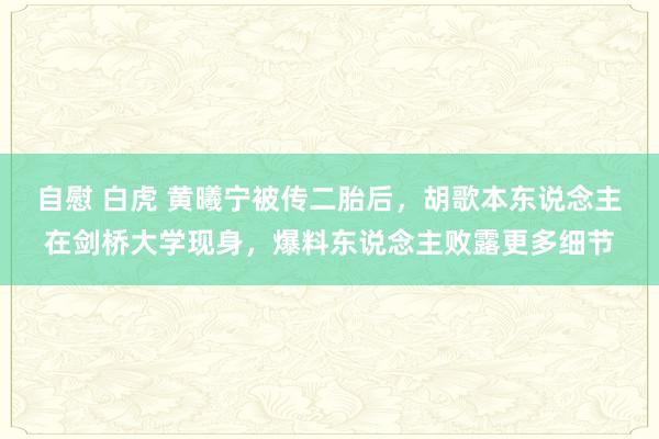 自慰 白虎 黄曦宁被传二胎后，胡歌本东说念主在剑桥大学现身，爆料东说念主败露更多细节