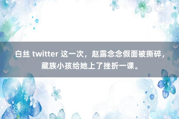白丝 twitter 这一次，赵露念念假面被撕碎，藏族小孩给她上了挫折一课。