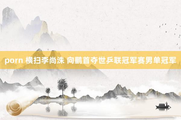 porn 横扫李尚洙 向鹏首夺世乒联冠军赛男单冠军