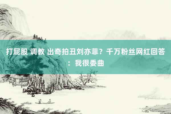 打屁股 调教 出奇拍丑刘亦菲？千万粉丝网红回答：我很委曲