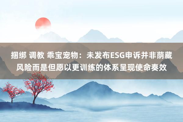 捆绑 调教 乖宝宠物：未发布ESG申诉并非荫藏风险而是但愿以更训练的体系呈现使命奏效