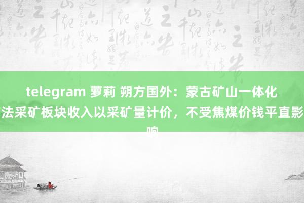 telegram 萝莉 朔方国外：蒙古矿山一体化方法采矿板块收入以采矿量计价，不受焦煤价钱平直影响