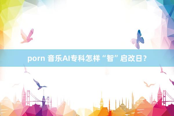 porn 音乐AI专科怎样“智”启改日？