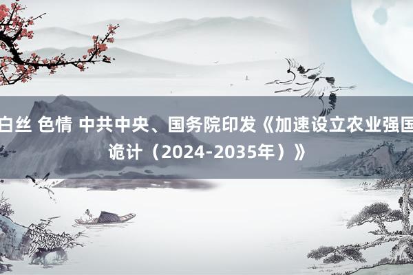 白丝 色情 中共中央、国务院印发《加速设立农业强国诡计（2024-2035年）》