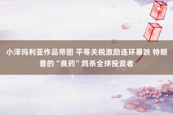小泽玛利亚作品带图 平等关税激励连环暴跌 特朗普的“良药”鸩杀全球投资者
