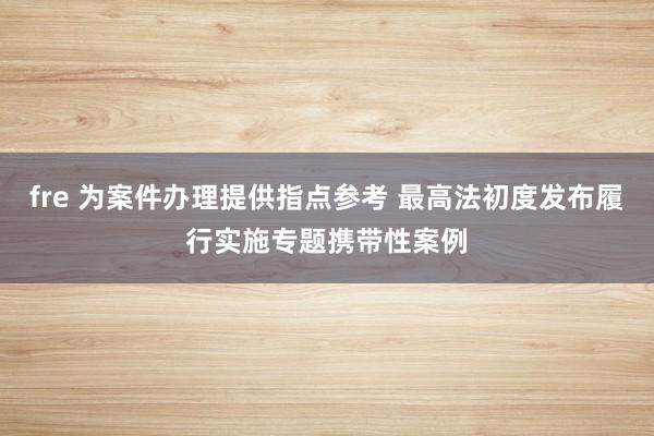 fre 为案件办理提供指点参考 最高法初度发布履行实施专题携带性案例