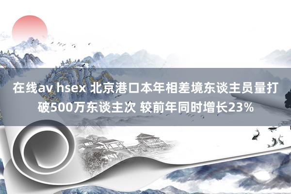 在线av hsex 北京港口本年相差境东谈主员量打破500万东谈主次 较前年同时增长23%