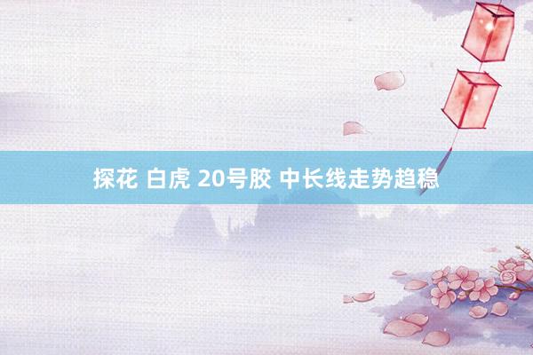 探花 白虎 20号胶 中长线走势趋稳