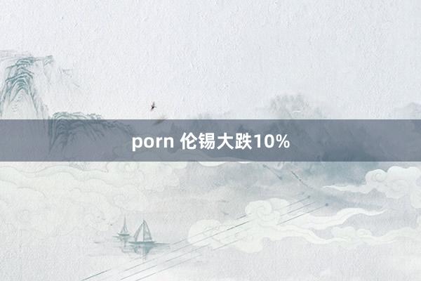 porn 伦锡大跌10%