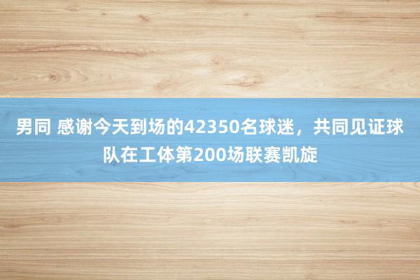 男同 感谢今天到场的42350名球迷，共同见证球队在工体第200场联赛凯旋