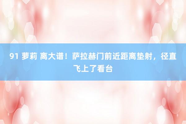 91 萝莉 离大谱！萨拉赫门前近距离垫射，径直飞上了看台