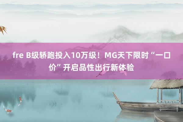 fre B级轿跑投入10万级！MG天下限时“一口价”开启品性出行新体验