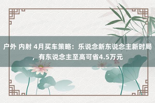 户外 内射 4月买车策略：乐说念新东说念主新时局，有东说念主至高可省4.5万元