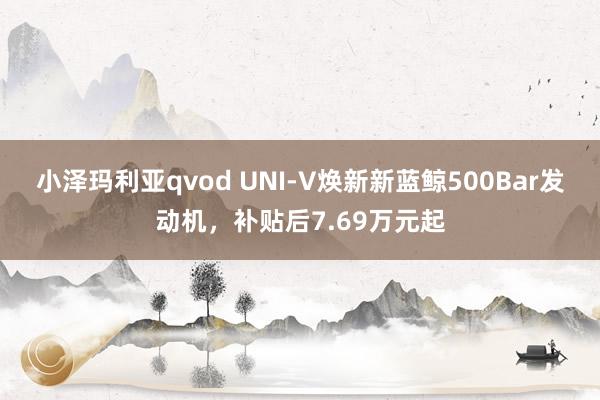 小泽玛利亚qvod UNI-V焕新新蓝鲸500Bar发动机，补贴后7.69万元起