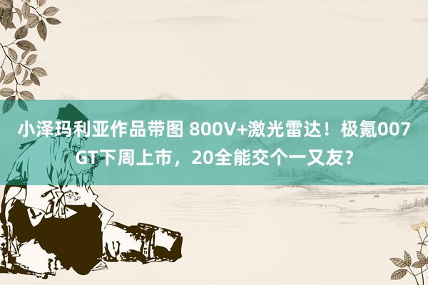 小泽玛利亚作品带图 800V+激光雷达！极氪007GT下周上市，20全能交个一又友？