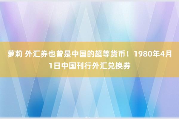 萝莉 外汇券也曾是中国的超等货币！1980年4月1日中国刊行外汇兑换券