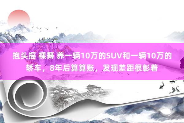 抱头摇 裸舞 养一辆10万的SUV和一辆10万的轿车，8年后算算账，发现差距很彰着