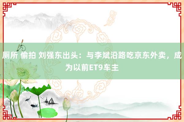 厕所 偷拍 刘强东出头：与李斌沿路吃京东外卖，成为以前ET9车主
