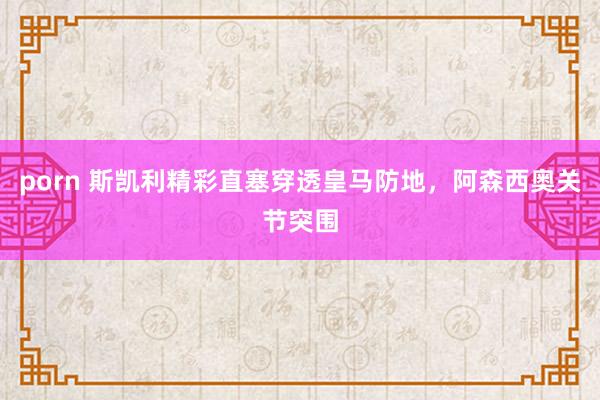 porn 斯凯利精彩直塞穿透皇马防地，阿森西奥关节突围
