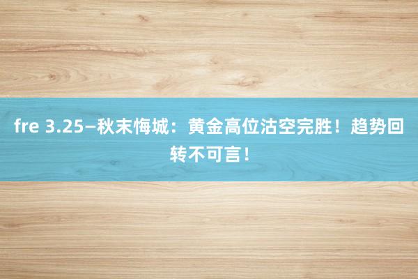 fre 3.25—秋末悔城：黄金高位沽空完胜！趋势回转不可言！