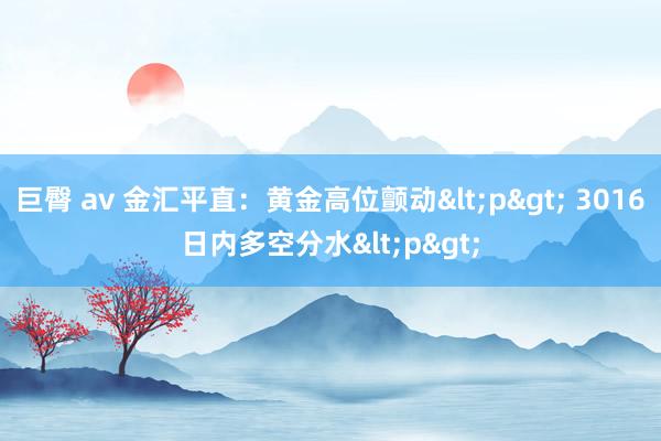 巨臀 av 金汇平直：黄金高位颤动<p> 3016日内多空分水<p>