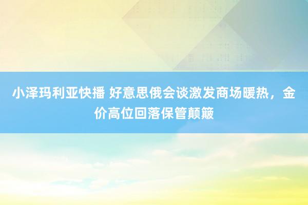 小泽玛利亚快播 好意思俄会谈激发商场暖热，金价高位回落保管颠簸