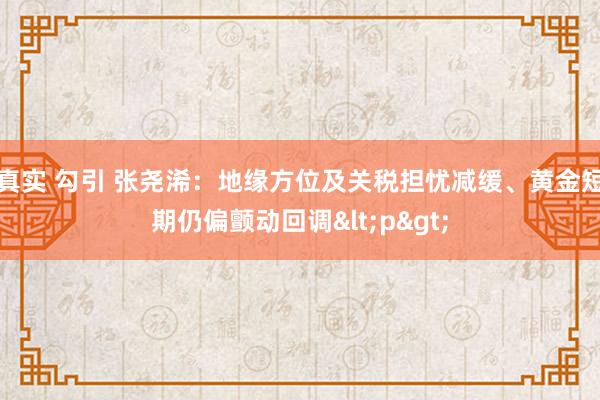 真实 勾引 张尧浠：地缘方位及关税担忧减缓、黄金短期仍偏颤动回调<p>