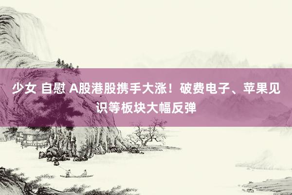 少女 自慰 A股港股携手大涨！破费电子、苹果见识等板块大幅反弹