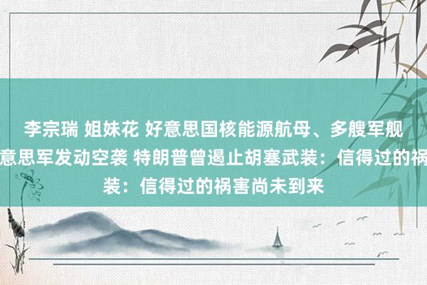 李宗瑞 姐妹花 好意思国核能源航母、多艘军舰遭紧迫！好意思军发动空袭 特朗普曾遏止胡塞武装：信得过的祸害尚未到来