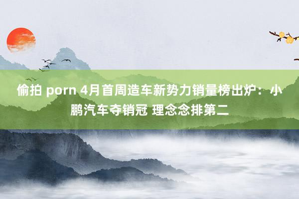 偷拍 porn 4月首周造车新势力销量榜出炉：小鹏汽车夺销冠 理念念排第二