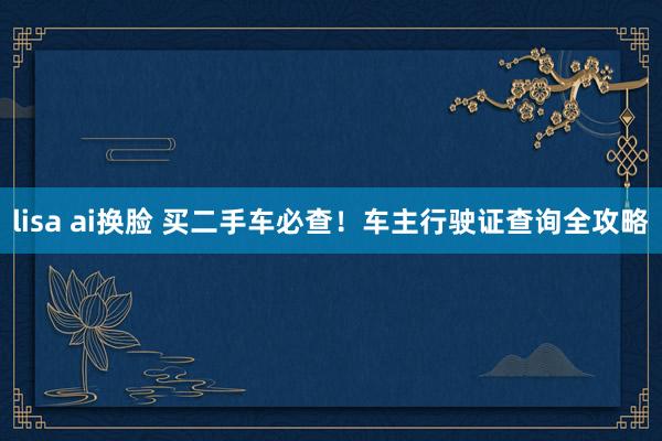 lisa ai换脸 买二手车必查！车主行驶证查询全攻略