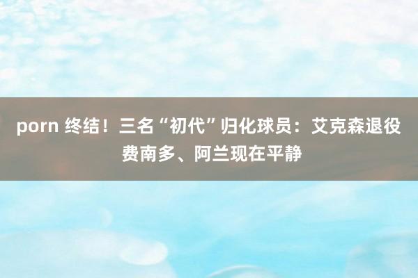 porn 终结！三名“初代”归化球员：艾克森退役 费南多、阿兰现在平静