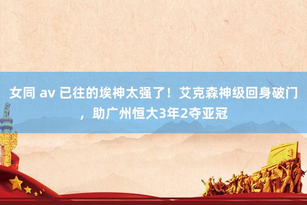 女同 av 已往的埃神太强了！艾克森神级回身破门，助广州恒大3年2夺亚冠