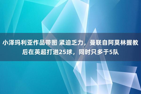 小泽玛利亚作品带图 紧迫乏力，曼联自阿莫林握教后在英超打进25球，同时只多于5队