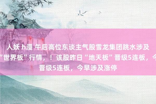 人妖 h漫 午后高位东谈主气股雪龙集团跳水涉及跌停，献艺“世界板”行情，！该股昨日“地天板”晋级5连板，今早涉及涨停