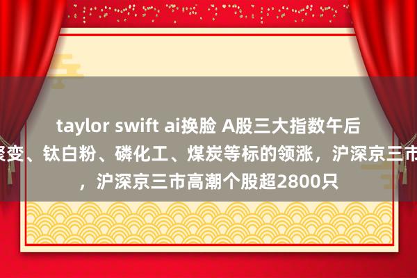 taylor swift ai换脸 A股三大指数午后集体翻红，可控核聚变、钛白粉、磷化工、煤炭等标的领涨，沪深京三市高潮个股超2800只