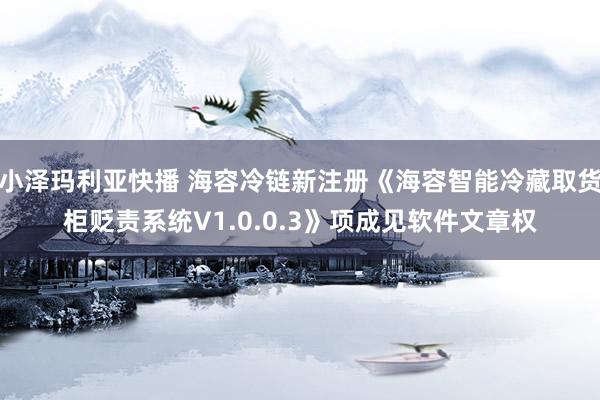 小泽玛利亚快播 海容冷链新注册《海容智能冷藏取货柜贬责系统V1.0.0.3》项成见软件文章权