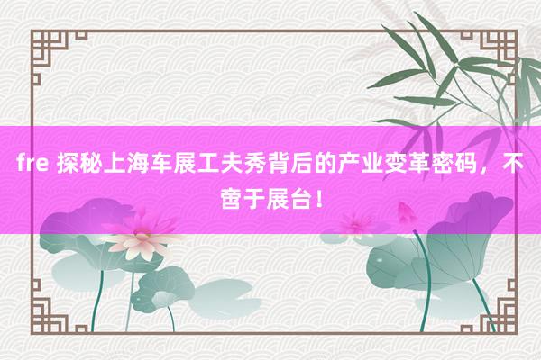 fre 探秘上海车展工夫秀背后的产业变革密码，不啻于展台！