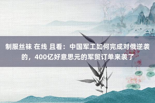 制服丝袜 在线 且看：中国军工如何完成对俄逆袭的，400亿好意思元的军贸订单来袭了