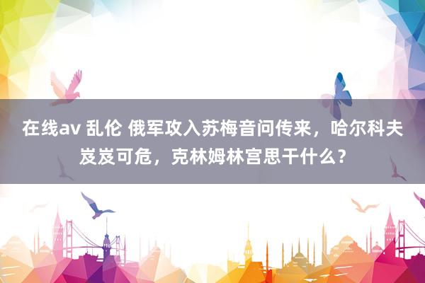 在线av 乱伦 俄军攻入苏梅音问传来，哈尔科夫岌岌可危，克林姆林宫思干什么？