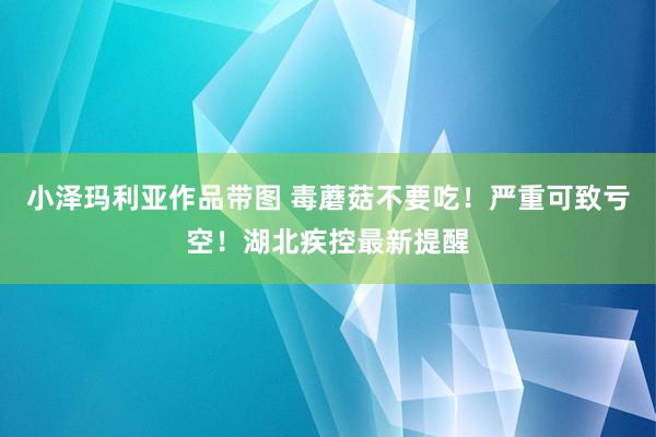 小泽玛利亚作品带图 毒蘑菇不要吃！严重可致亏空！湖北疾控最新提醒