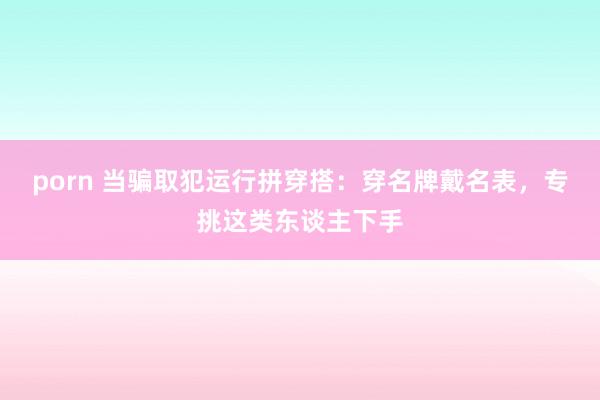 porn 当骗取犯运行拼穿搭：穿名牌戴名表，专挑这类东谈主下手