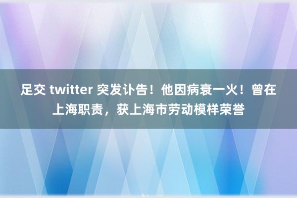 足交 twitter 突发讣告！他因病衰一火！曾在上海职责，获上海市劳动模样荣誉