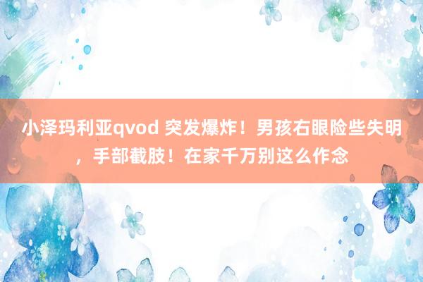 小泽玛利亚qvod 突发爆炸！男孩右眼险些失明，手部截肢！在家千万别这么作念