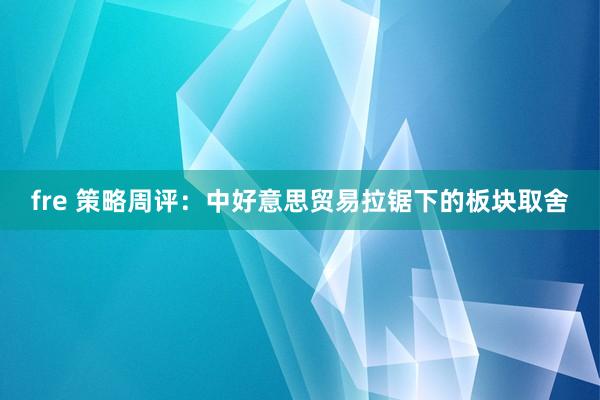 fre 策略周评：中好意思贸易拉锯下的板块取舍