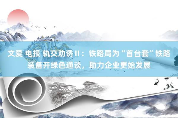 文爱 电报 轨交劝诱Ⅱ：铁路局为“首台套”铁路装备开绿色通谈，助力企业更始发展