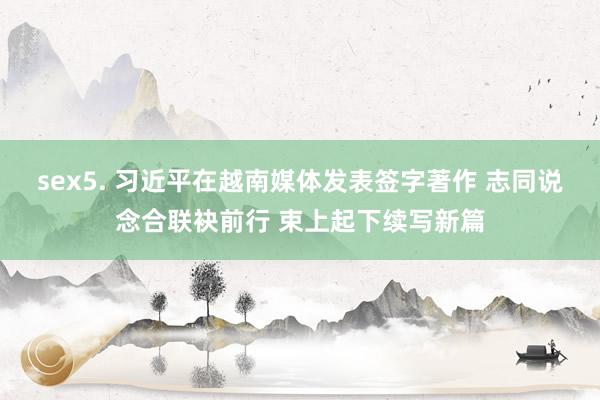 sex5. 习近平在越南媒体发表签字著作 志同说念合联袂前行 束上起下续写新篇