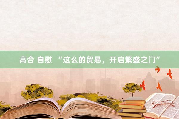 高合 自慰  “这么的贸易，开启繁盛之门”