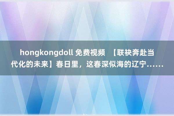 hongkongdoll 免费视频  【联袂奔赴当代化的未来】春日里，这春深似海的辽宁……